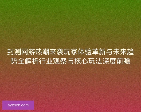 封测网游热潮来袭玩家体验革新与未来趋势全解析行业观察与核心玩法深度前瞻
