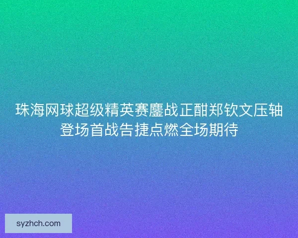珠海网球超级精英赛鏖战正酣郑钦文压轴登场首战告捷点燃全场期待